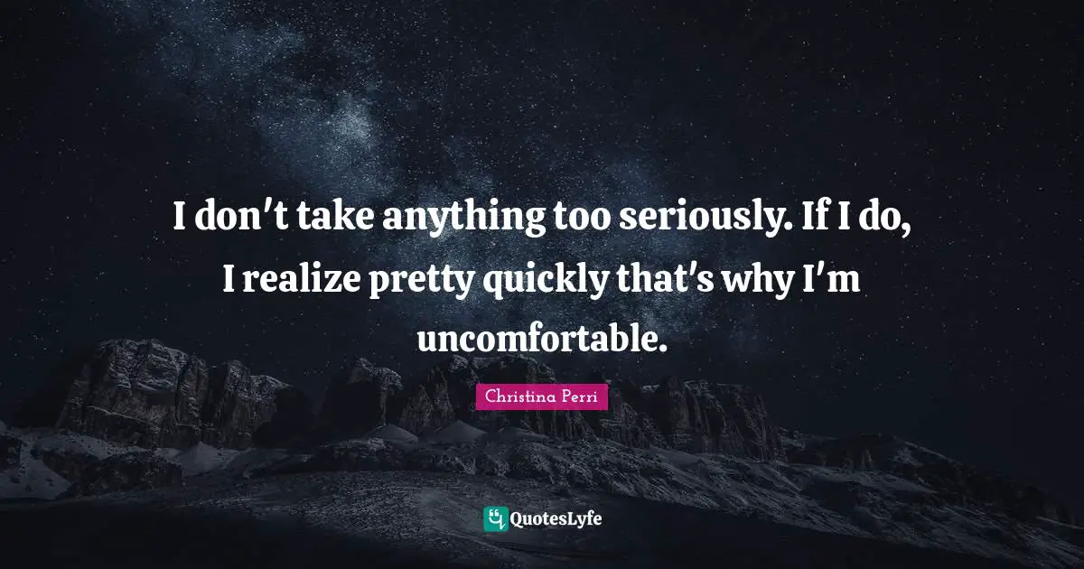 I don't take anything too seriously. If I do, I realize pretty quickly that's why I'm uncomfortable.