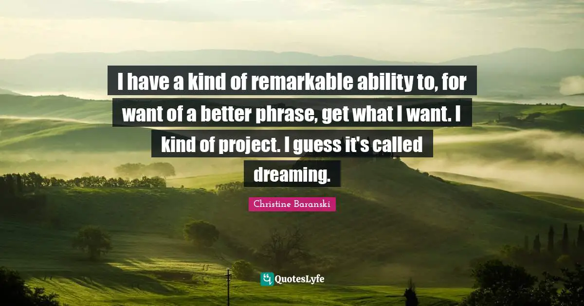 I have a kind of remarkable ability to, for want of a better phrase, get what I want. I kind of project. I guess it's called dreaming.