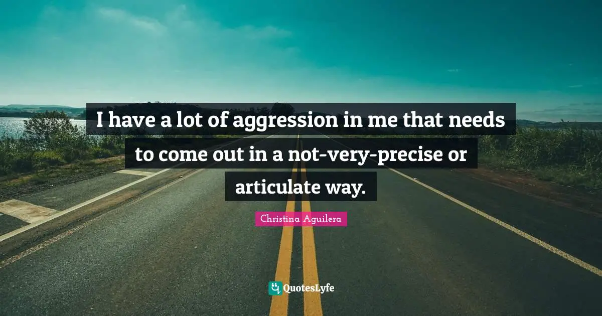 I have a lot of aggression in me that needs to come out in a not-very-precise or articulate way.
