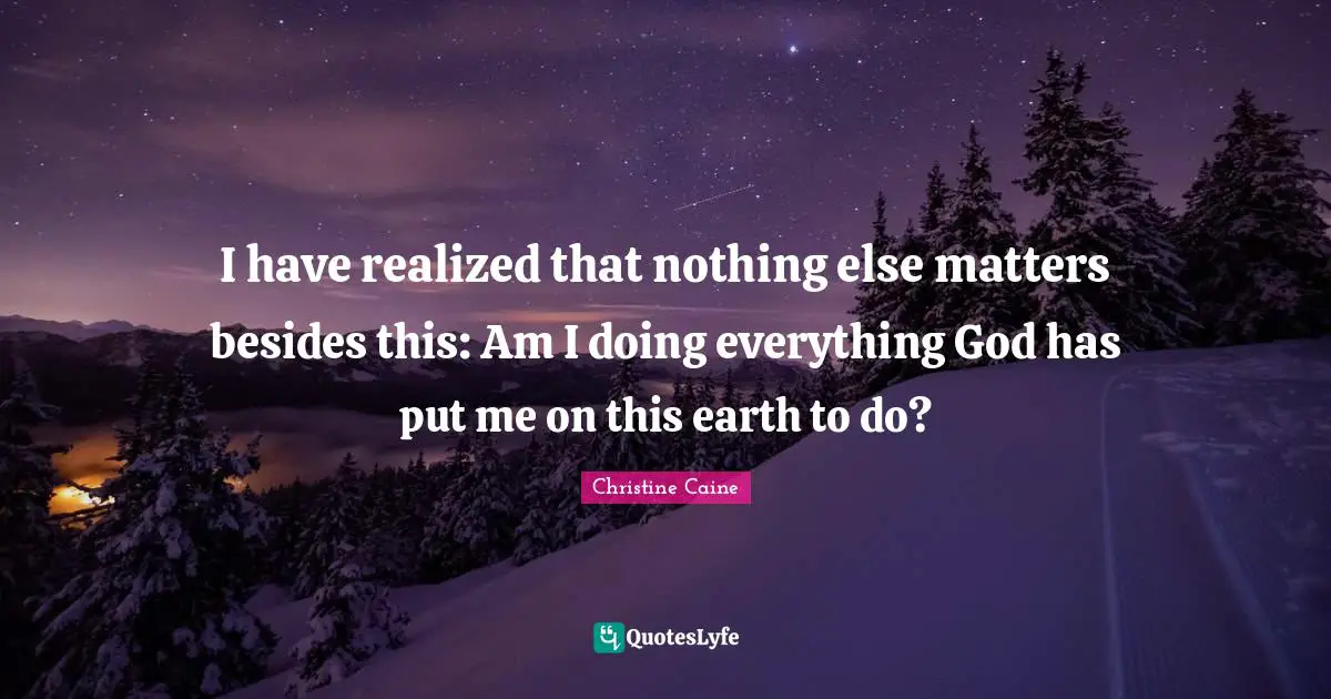 I have realized that nothing else matters besides this: Am I doing everything God has put me on this earth to do?