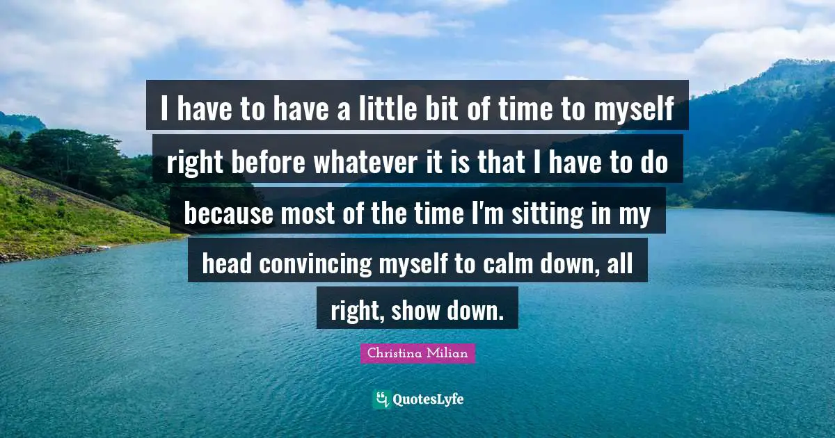 I have to have a little bit of time to myself right before whatever it is that I have to do because most of the time I'm sitting in my head convincing myself to calm down, all right, show down.