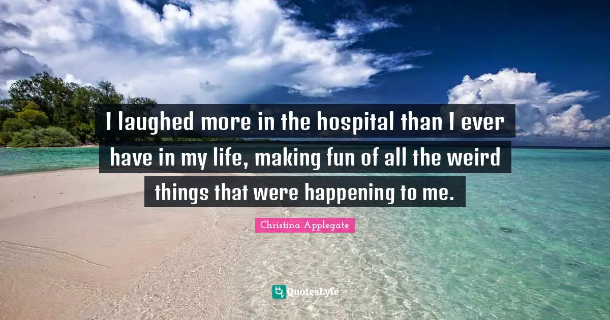 I laughed more in the hospital than I ever have in my life, making fun of all the weird things that were happening to me.
