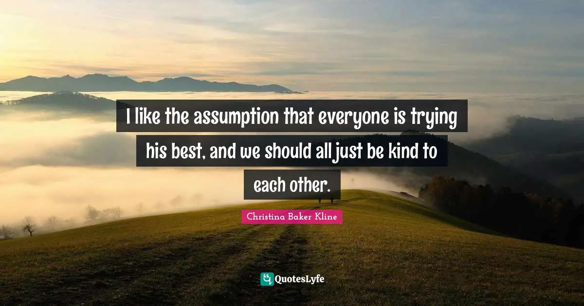 I like the assumption that everyone is trying his best, and we should all just be kind to each other.