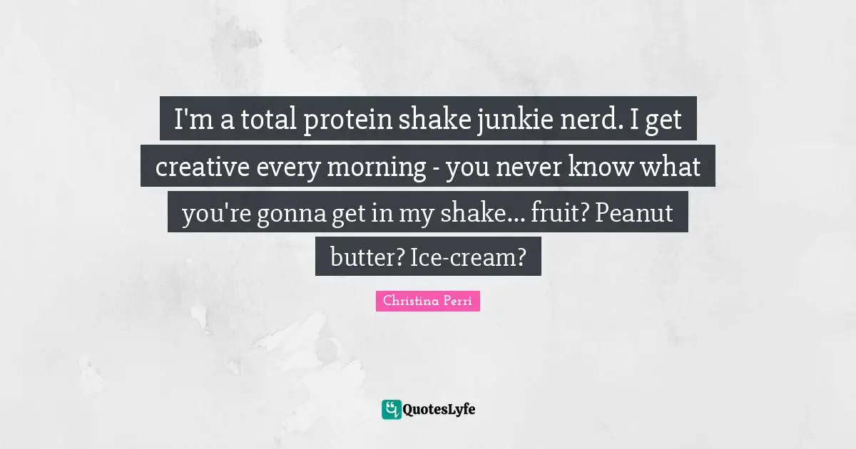I'm a total protein shake junkie nerd. I get creative every morning - you never know what you're gonna get in my shake... fruit? Peanut butter? Ice-cream?