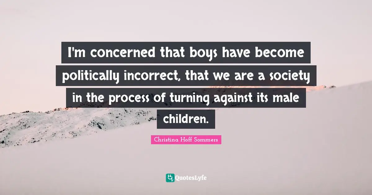 I'm concerned that boys have become politically incorrect, that we are a society in the process of turning against its male children.
