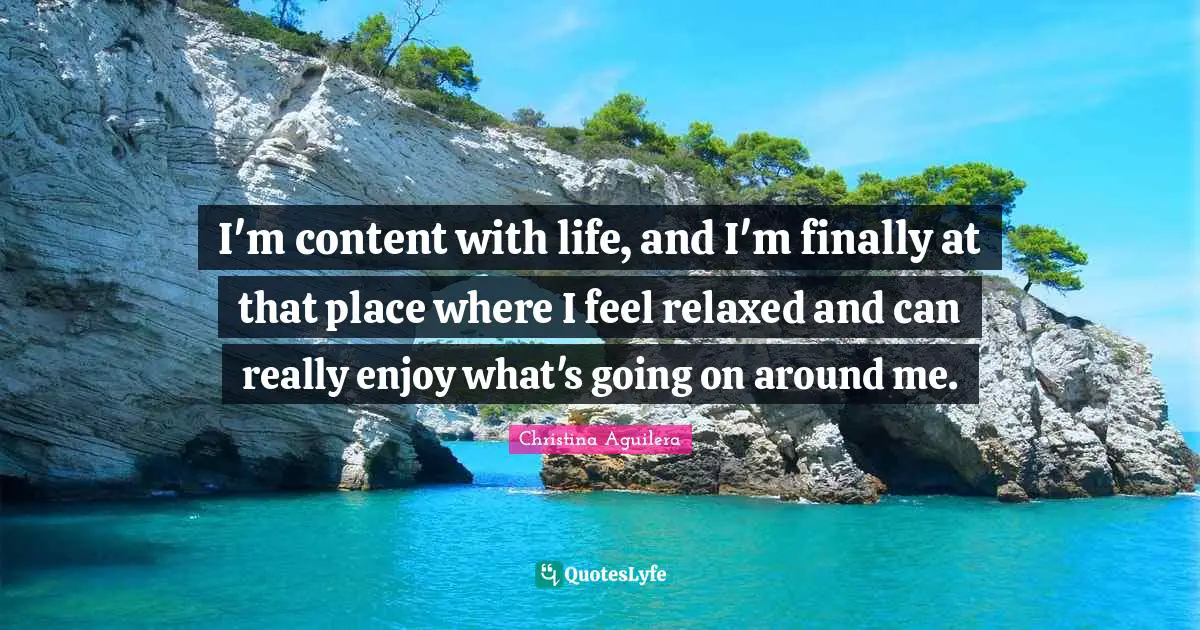 I'm content with life, and I'm finally at that place where I feel relaxed and can really enjoy what's going on around me.