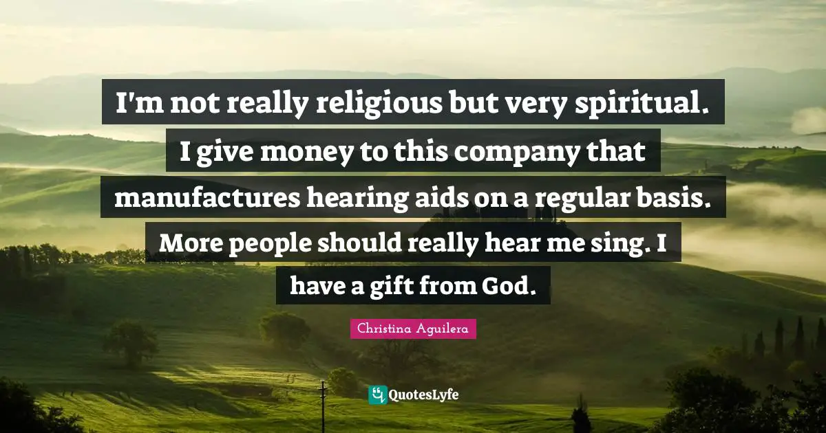 I'm not really religious but very spiritual. I give money to this company that manufactures hearing aids on a regular basis. More people should really hear me sing. I have a gift from God.