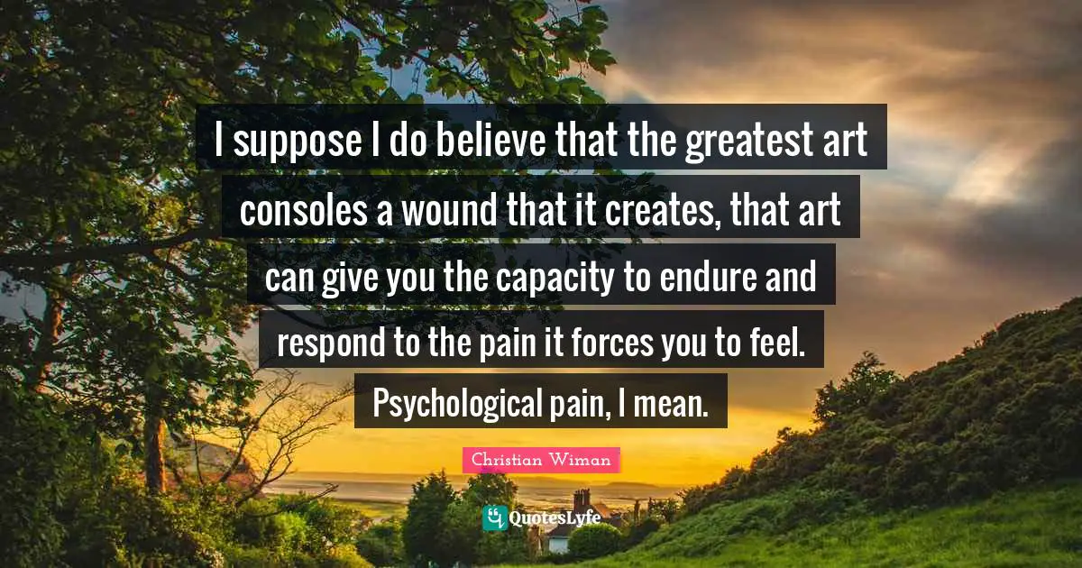 Christian Wiman Quotes: I suppose I do believe that the greatest art consoles a wound that it creates, that art can give you the capacity to endure and respond to the pain it forces you to feel. Psychological pain, I mean.