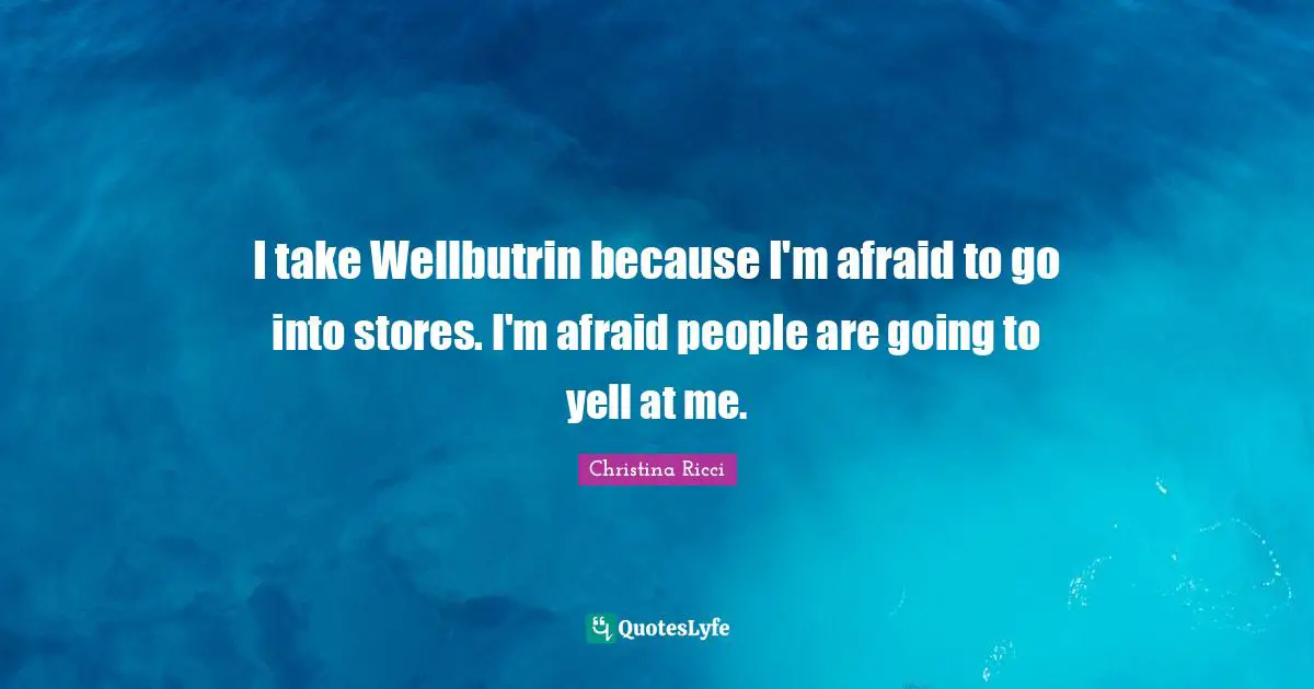 I take Wellbutrin because I'm afraid to go into stores. I'm afraid people are going to yell at me.