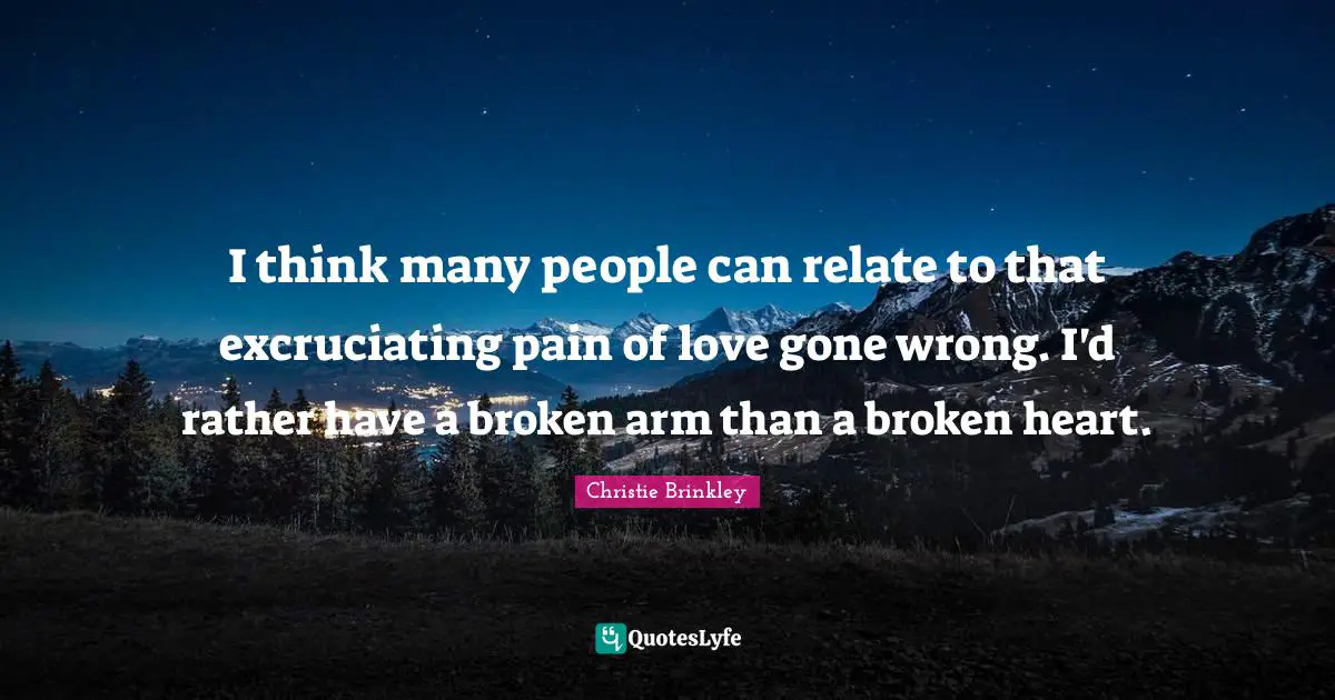 I think many people can relate to that excruciating pain of love gone wrong. I'd rather have a broken arm than a broken heart.