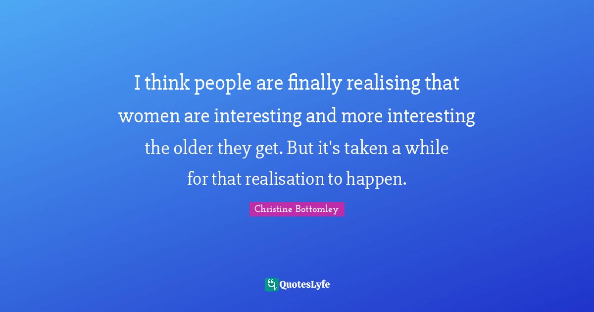 I think people are finally realising that women are interesting and more interesting the older they get. But it's taken a while for that realisation to happen.