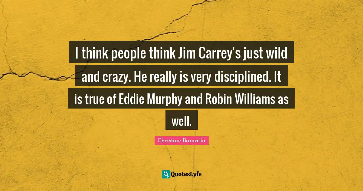 I think people think Jim Carrey's just wild and crazy. He really is very disciplined. It is true of Eddie Murphy and Robin Williams as well.