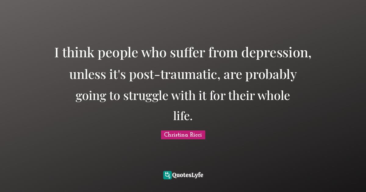 I think people who suffer from depression, unless it's post-traumatic, are probably going to struggle with it for their whole life.