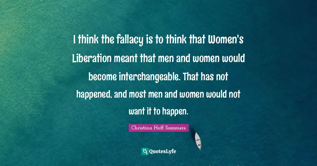 I think the fallacy is to think that Women's Liberation meant that men and women would become interchangeable. That has not happened, and most men and women would not want it to happen.