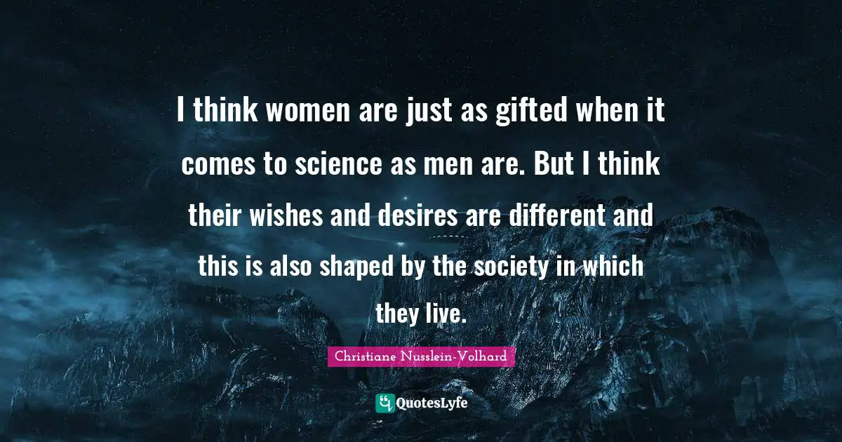 I think women are just as gifted when it comes to science as men are. But I think their wishes and desires are different and this is also shaped by the society in which they live.