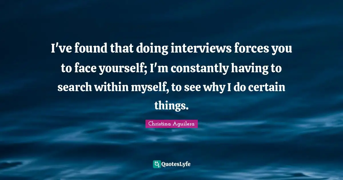 I've found that doing interviews forces you to face yourself; I'm constantly having to search within myself, to see why I do certain things.