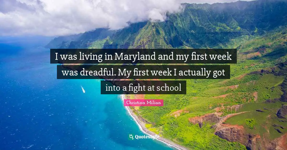 I was living in Maryland and my first week was dreadful. My first week I actually got into a fight at school