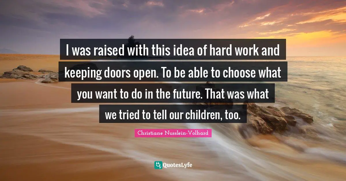 I was raised with this idea of hard work and keeping doors open. To be able to choose what you want to do in the future. That was what we tried to tell our children, too.