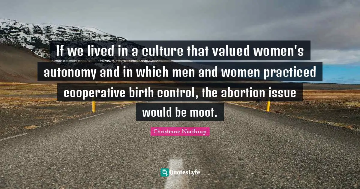If we lived in a culture that valued women's autonomy and in which men and women practiced cooperative birth control, the abortion issue would be moot.