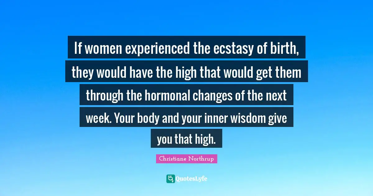 If women experienced the ecstasy of birth, they would have the high that would get them through the hormonal changes of the next week. Your body and your inner wisdom give you that high.