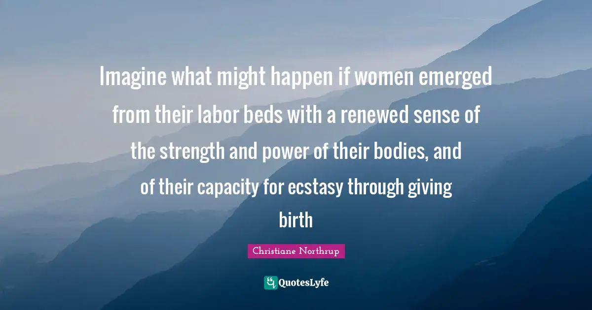 Imagine what might happen if women emerged from their labor beds with a renewed sense of the strength and power of their bodies, and of their capacity for ecstasy through giving birth