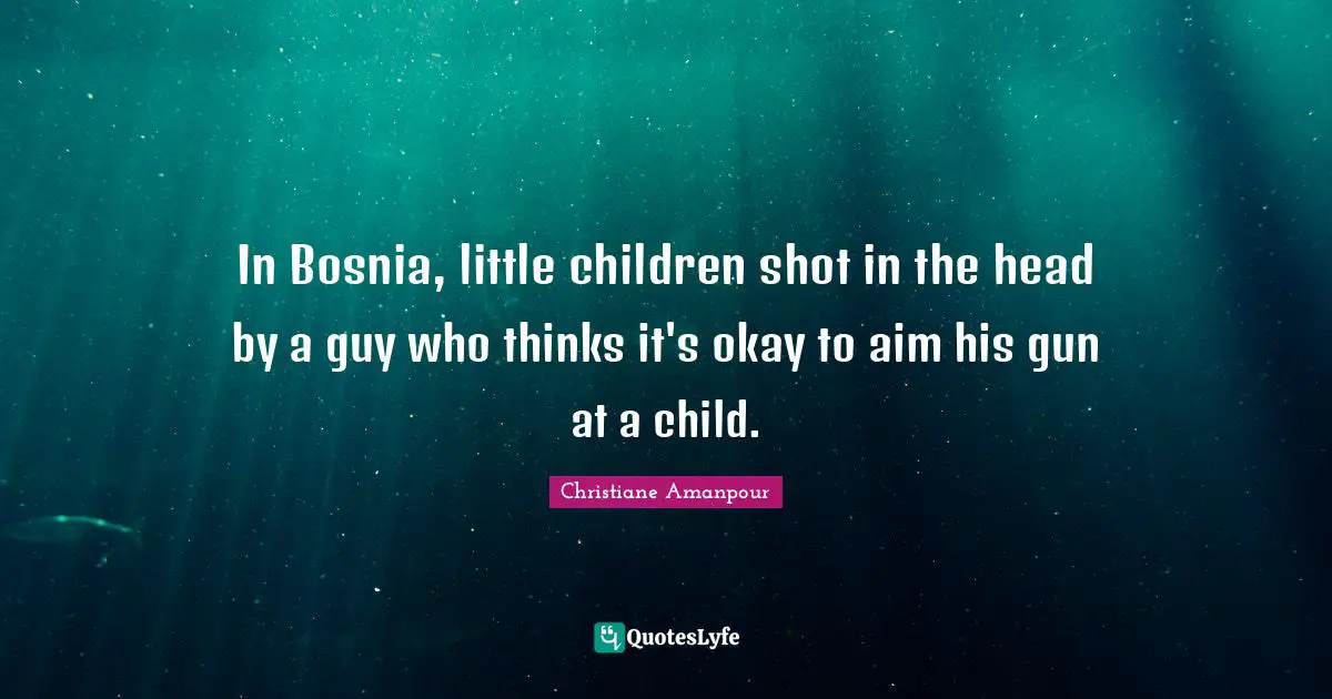 In Bosnia, little children shot in the head by a guy who thinks it's okay to aim his gun at a child.