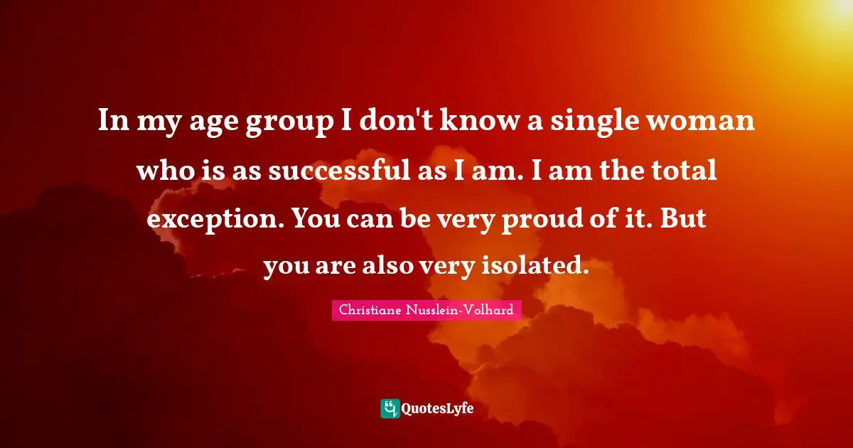 In my age group I don't know a single woman who is as successful as I am. I am the total exception. You can be very proud of it. But you are also very isolated.