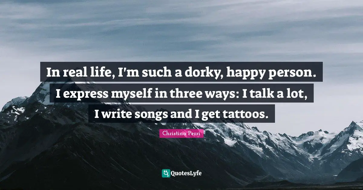 In real life, I'm such a dorky, happy person. I express myself in three ways: I talk a lot, I write songs and I get tattoos.
