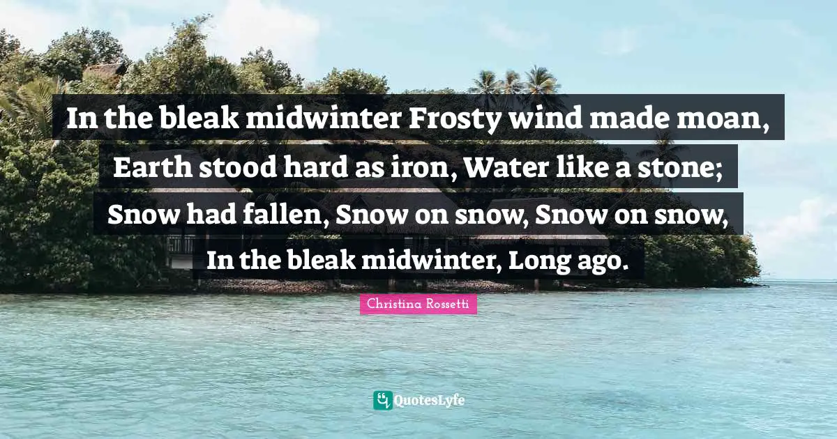 Christina Rossetti Quotes: "In the bleak midwinter Frosty wind made moan, Earth stood hard as iron, Water like a stone; Snow had fallen, Snow on snow, Snow on snow, In the bleak midwinter, Long ago."
