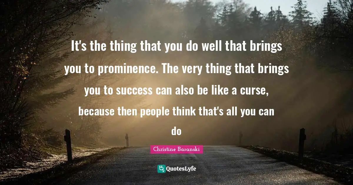It's the thing that you do well that brings you to prominence. The very thing that brings you to success can also be like a curse, because then people think that's all you can do