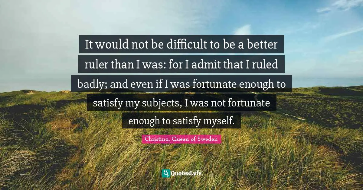It would not be difficult to be a better ruler than I was: for I admit that I ruled badly; and even if I was fortunate enough to satisfy my subjects, I was not fortunate enough to satisfy myself.