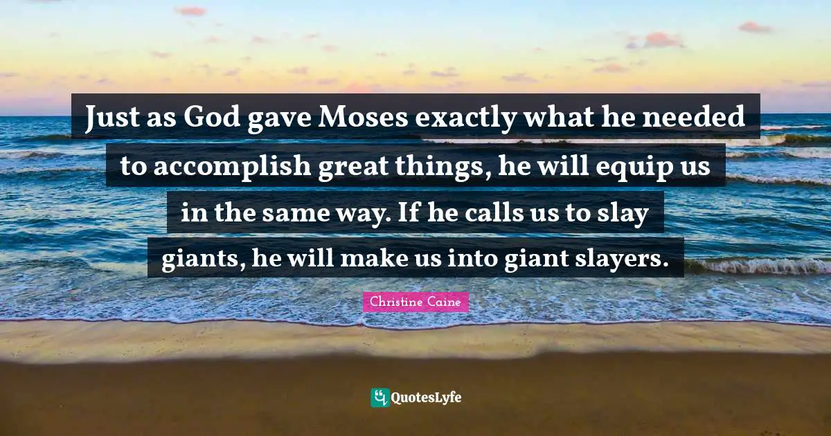Christine Caine Quotes: "Just as God gave Moses exactly what he needed to accomplish great things, he will equip us in the same way. If he calls us to slay giants, he will make us into giant slayers."