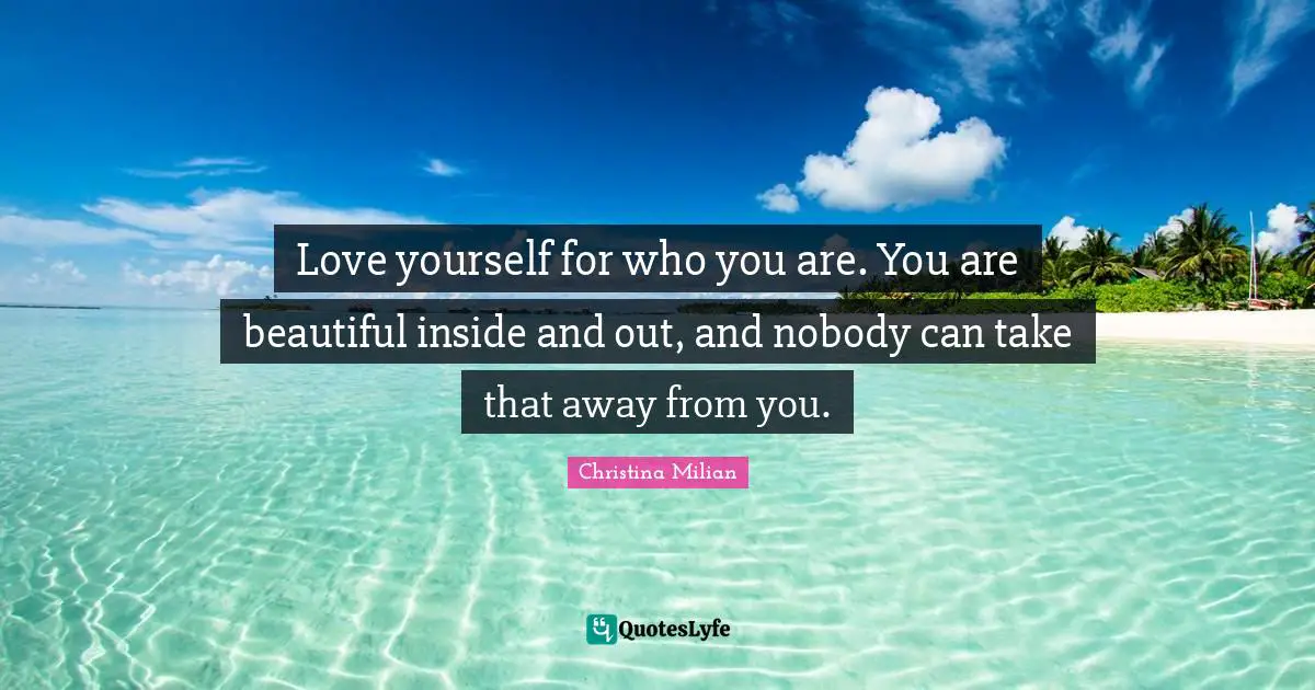 Love yourself for who you are. You are beautiful inside and out, and nobody can take that away from you.
