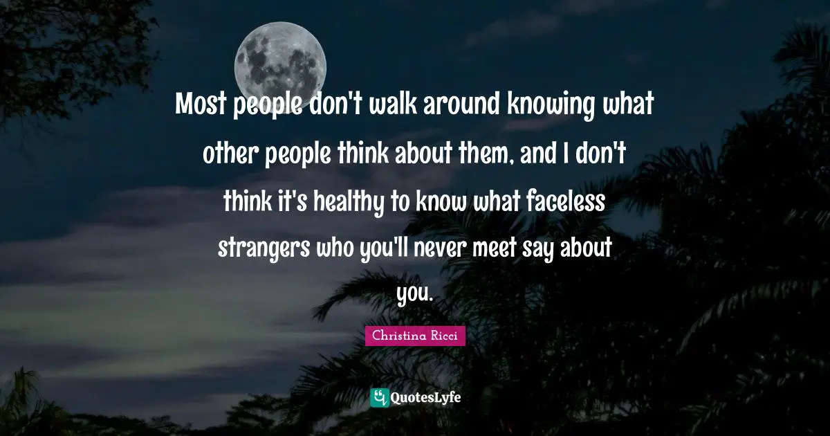 Most people don't walk around knowing what other people think about them, and I don't think it's healthy to know what faceless strangers who you'll never meet say about you.