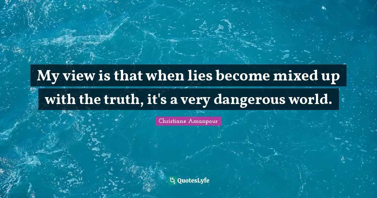 My view is that when lies become mixed up with the truth, it's a very dangerous world.