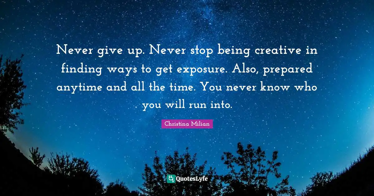 Never give up. Never stop being creative in finding ways to get exposure. Also, prepared anytime and all the time. You never know who you will run into.