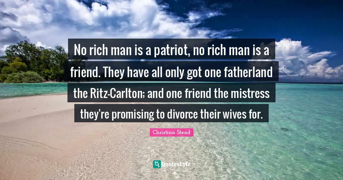 No rich man is a patriot, no rich man is a friend. They have all only got one fatherland the Ritz-Carlton; and one friend the mistress they're promising to divorce their wives for.