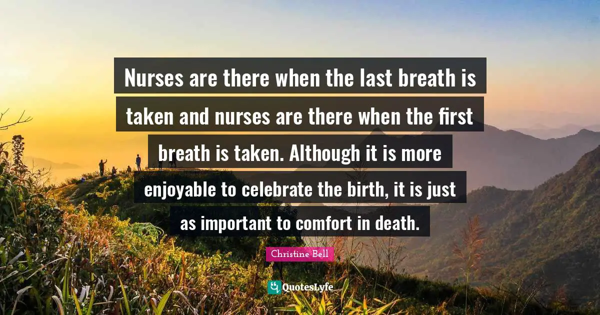 Nurses are there when the last breath is taken and nurses are there when the first breath is taken. Although it is more enjoyable to celebrate the birth, it is just as important to comfort in death.