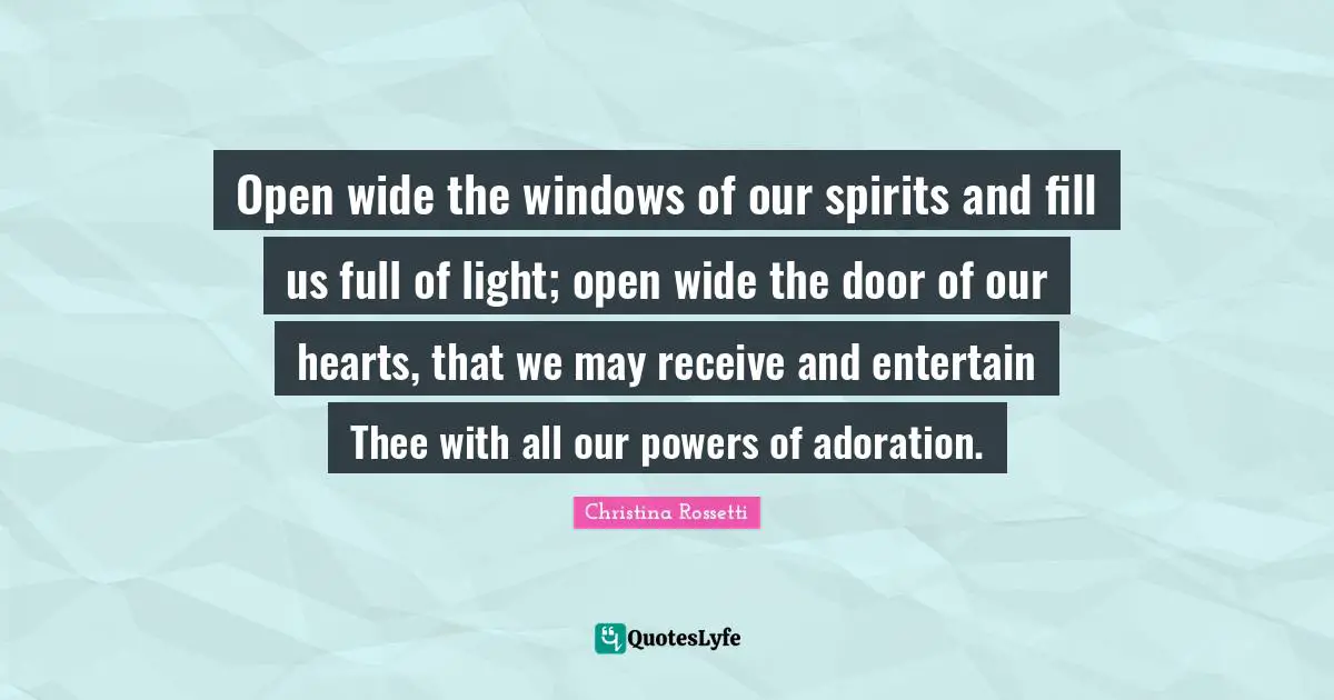 Christina Rossetti Quotes: "Open wide the windows of our spirits and fill us full of light; open wide the door of our hearts, that we may receive and entertain Thee with all our powers of adoration."
