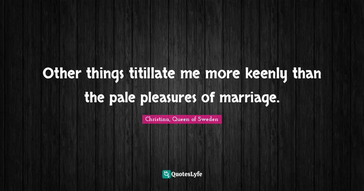 Other things titillate me more keenly than the pale pleasures of marriage.
