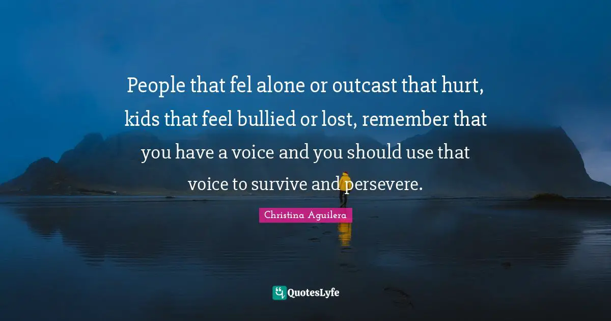 People that fel alone or outcast that hurt, kids that feel bullied or lost, remember that you have a voice and you should use that voice to survive and persevere.