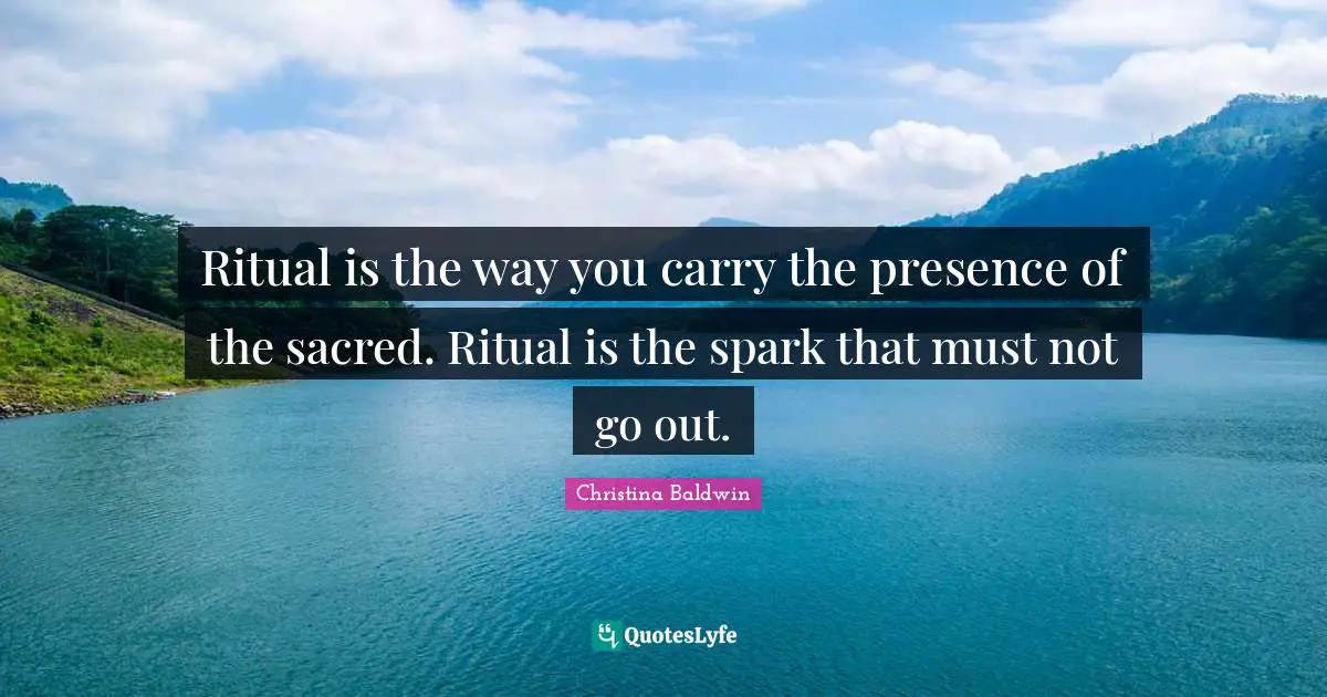 Ritual is the way you carry the presence of the sacred. Ritual is the spark that must not go out.