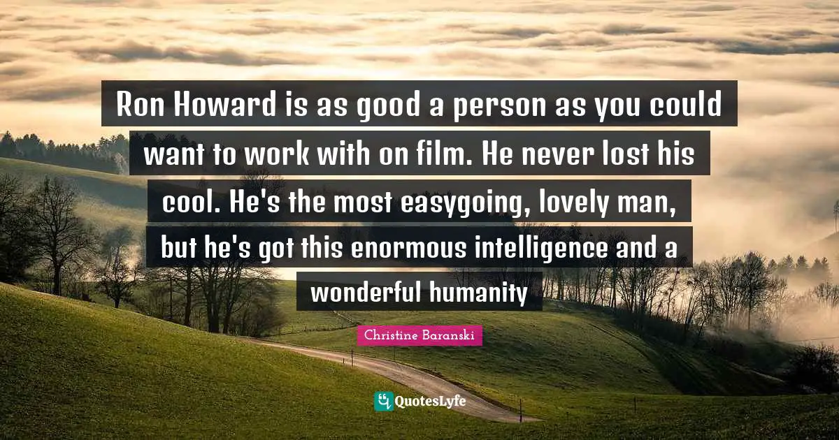 Ron Howard is as good a person as you could want to work with on film. He never lost his cool. He's the most easygoing, lovely man, but he's got this enormous intelligence and a wonderful humanity