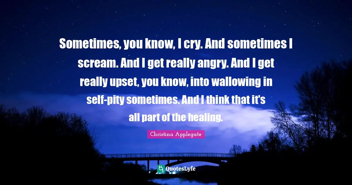 Sometimes, you know, I cry. And sometimes I scream. And I get really angry. And I get really upset, you know, into wallowing in self-pity sometimes. And I think that it's all part of the healing.
