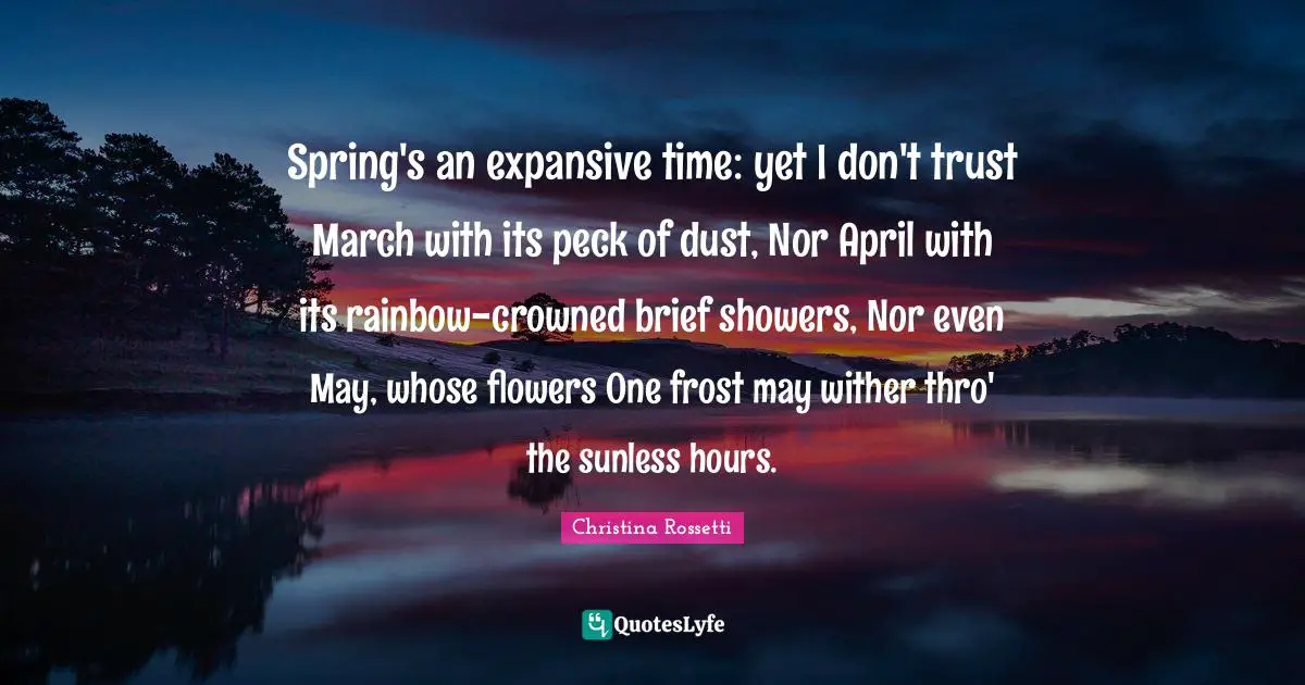 Christina Rossetti Quotes: "Spring's an expansive time: yet I don't trust March with its peck of dust, Nor April with its rainbow-crowned brief showers, Nor even May, whose flowers One frost may wither thro' the sunless hours."