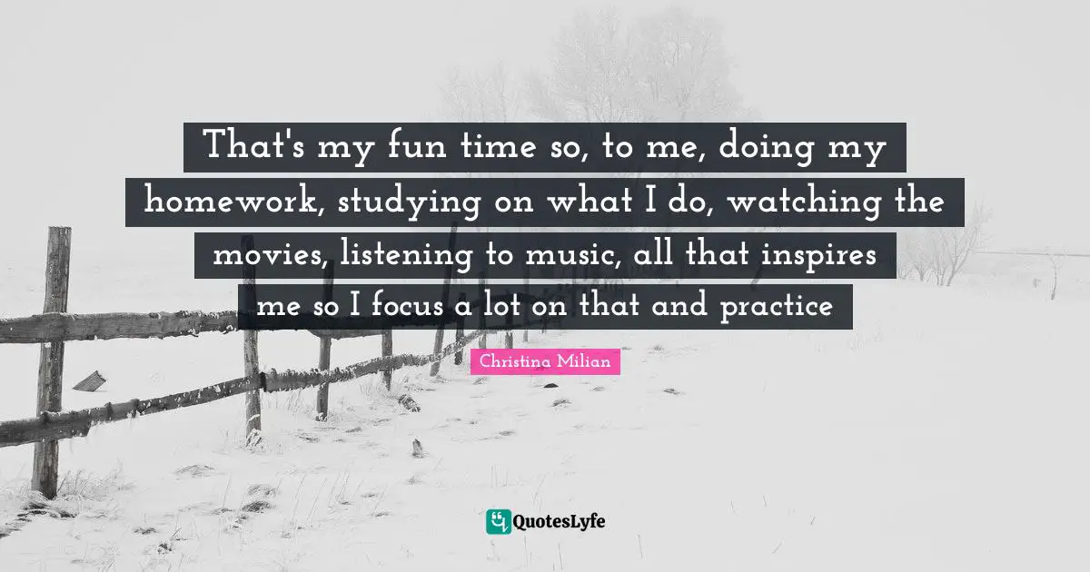 That's my fun time so, to me, doing my homework, studying on what I do, watching the movies, listening to music, all that inspires me so I focus a lot on that and practice