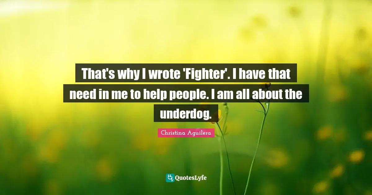 That's why I wrote 'Fighter'. I have that need in me to help people. I am all about the underdog.