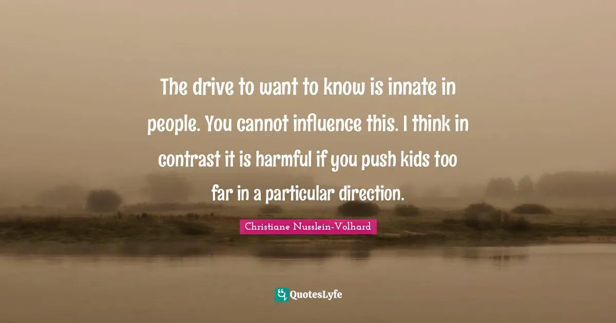 The drive to want to know is innate in people. You cannot influence this. I think in contrast it is harmful if you push kids too far in a particular direction.