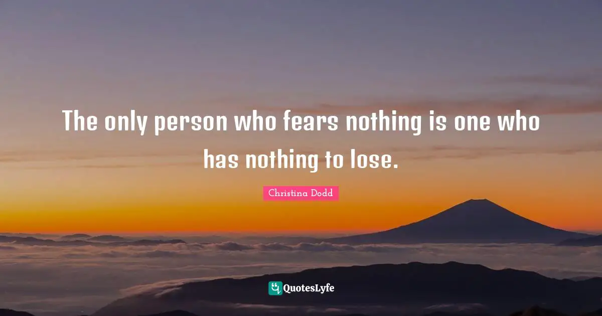 The only person who fears nothing is one who has nothing to lose.
