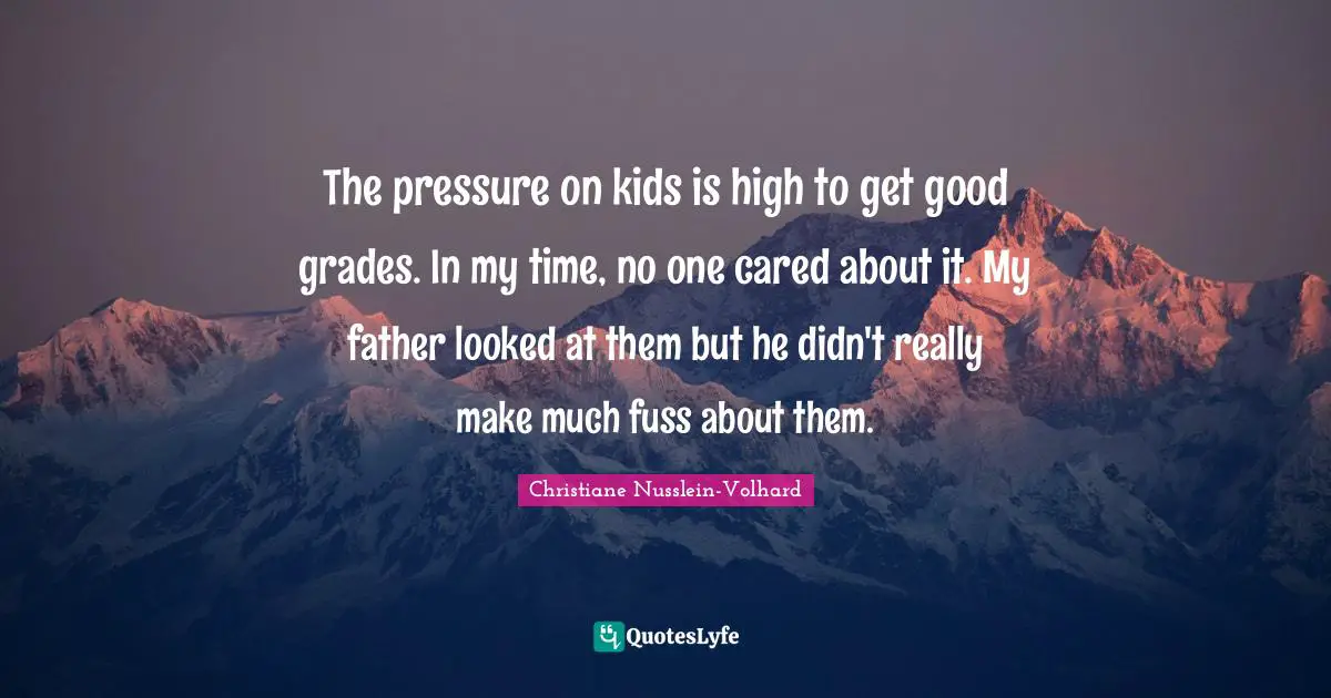 The pressure on kids is high to get good grades. In my time, no one cared about it. My father looked at them but he didn't really make much fuss about them.